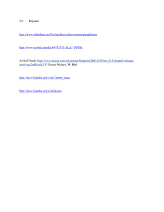 5.0 Rujukan
http://www.slideshare.net/BarbaraSian/cahaya-warna-penglihatan
http://www.scribd.com/doc/68753751/ALAT-OPTIK
Artikel Penuh: http://www.utusan.com.my/utusan/Megabait/20131229/me_01/Fotografi-sebagai-
seni#ixzz2wIMczIc3 © Utusan Melayu (M) Bhd
http://ms.wikipedia.org/wiki/Cermin_mata
http://ms.wikipedia.org/wiki/Warna
 