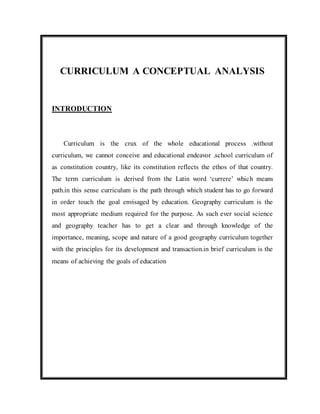 CURRICULUM A CONCEPTUAL ANALYSIS 
INTRODUCTION 
Curriculum is the crux of the whole educational process .without 
curriculum, we cannot conceive and educational endeavor .school curriculum of 
as constitution country, like its constitution reflects the ethos of that country. 
The term curriculum is derived from the Latin word ‘currere’ which means 
path.in this sense curriculum is the path through which student has to go forward 
in order touch the goal envisaged by education. Geography curriculum is the 
most appropriate medium required for the purpose. As such ever social science 
and geography teacher has to get a clear and through knowledge of the 
importance, meaning, scope and nature of a good geography curriculum together 
with the principles for its development and transaction.in brief curriculum is the 
means of achieving the goals of education 
 