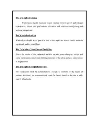 The principle of balance 
Curriculum should maintain proper balance between direct and indirect 
experiences, liberal and professional education and individual compulsory and 
optional subjects etc. 
The principle of utility 
Curriculum should be of practical use to the pupil and hence should maintain 
vocational and technical basis 
The Principle of elasticity and flexibility 
Since the needs of the individual and the society go on changing, a rigid and 
static curriculum cannot meet the requirements of the child and also experiences 
to be presented 
The principle of comprehensiveness 
The curriculum must be comprehensive enough to confirm to the needs of 
various individuals or communities.it must be broad based to include a wide 
variety of subjects. 
 