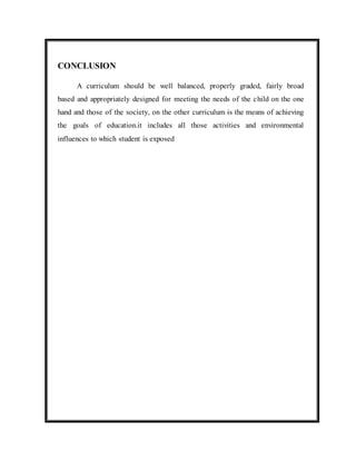 CONCLUSION 
A curriculum should be well balanced, properly graded, fairly broad 
based and appropriately designed for meeting the needs of the child on the one 
hand and those of the society, on the other curriculum is the means of achieving 
the goals of education.it includes all those activities and environmental 
influences to which student is exposed 
 