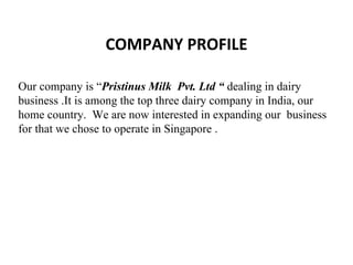 COMPANY PROFILE Our company is “ Pristinus Milk  Pvt. Ltd “  dealing in dairy business .It is among the top three dairy company in India, our home country.  We are now interested in expanding our  business for that we chose to operate in Singapore . 