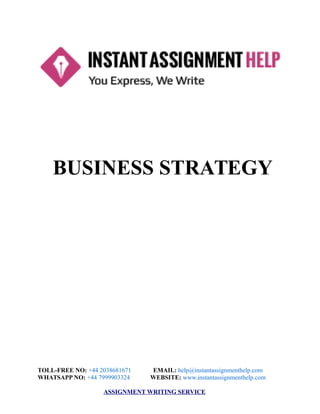 BUSINESS STRATEGY
TOLL-FREE NO: +44 2038681671 EMAIL: help@instantassignmenthelp.com
WHATSAPP NO: +44 7999903324 WEBSITE: www.instantassignmenthelp.com
ASSIGNMENT WRITING SERVICE
 