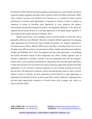 for Harrods to follow different operation guidelines and procedures to ensure that they should not
violate the equality legislation and other codes of practice within UK (Miller and Pielack, 2008).
Thus, it leads to increase in the financial cost of business as it is essential to contact external
professionals to maintain equal opportunities in organization. Harrods in order to maintain its
reputation in market of providing equal opportunity to every employee and opposes
discrimination through demonstrating the policies and legislations publically. It also positively
impacted the recruitment process as it provided opportunity to all eligible people regardless of
their religious belief, gender and age etc (Sánchez, 2011).
Equality and diversity in the workplace can be promoted equally by following various
approaches effectively and efficiently. Therefore, in Harrods different approaches for managing
equal opportunity and diversity have been working concurrently. For example, organization’s
recruitment process follows different HRM sources that help in searching talents from all over
the globe using different media for advertisement to follow equality and employment legislation
(Wright and McMahan, 2011). Thus, this approach provides equal opportunity to all qualified
and skilled individuals instead of their background and culture. Another approach used at
Harrods is application of equality of gender in the top management team and line managers.
Further, there is also no gender discrimination in organization and it provides equal opportunity
to both male and female who are hired in the business that posses right skills and talent that helps
organization to move forward. In Harrods employees are given flexible working environment
like part time, full employment, temporary workers hired during peak season in order to provide
effective services to Harrods. All these approaches provide Harrods an equal opportunity in
organization that promotes diversity. It ensures that all the workers employed in organization are
provided equal opportunities irrespective of diverse factors such as gender, age, culture etc
(Souza and Zajas, 2006).
TOLL-FREE NO: +44 2038681671 EMAIL: help@instantassignmenthelp.com
WHATSAPP NO: +44 7999903324 WEBSITE: www.instantassignmenthelp.com
HUMAN RESOURCE ASSIGNMENT WRITING SERVICE UK
 
