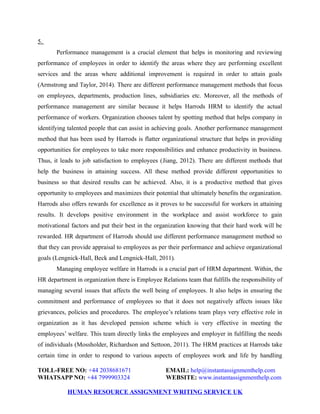 5.
Performance management is a crucial element that helps in monitoring and reviewing
performance of employees in order to identify the areas where they are performing excellent
services and the areas where additional improvement is required in order to attain goals
(Armstrong and Taylor, 2014). There are different performance management methods that focus
on employees, departments, production lines, subsidiaries etc. Moreover, all the methods of
performance management are similar because it helps Harrods HRM to identify the actual
performance of workers. Organization chooses talent by spotting method that helps company in
identifying talented people that can assist in achieving goals. Another performance management
method that has been used by Harrods is flatter organizational structure that helps in providing
opportunities for employees to take more responsibilities and enhance productivity in business.
Thus, it leads to job satisfaction to employees (Jiang, 2012). There are different methods that
help the business in attaining success. All these method provide different opportunities to
business so that desired results can be achieved. Also, it is a productive method that gives
opportunity to employees and maximizes their potential that ultimately benefits the organization.
Harrods also offers rewards for excellence as it proves to be successful for workers in attaining
results. It develops positive environment in the workplace and assist workforce to gain
motivational factors and put their best in the organization knowing that their hard work will be
rewarded. HR department of Harrods should use different performance management method so
that they can provide appraisal to employees as per their performance and achieve organizational
goals (Lengnick-Hall, Beck and Lengnick-Hall, 2011).
Managing employee welfare in Harrods is a crucial part of HRM department. Within, the
HR department in organization there is Employee Relations team that fulfills the responsibility of
managing several issues that affects the well being of employees. It also helps in ensuring the
commitment and performance of employees so that it does not negatively affects issues like
grievances, policies and procedures. The employee’s relations team plays very effective role in
organization as it has developed pension scheme which is very effective in meeting the
employees’ welfare. This team directly links the employees and employer in fulfilling the needs
of individuals (Mossholder, Richardson and Settoon, 2011). The HRM practices at Harrods take
certain time in order to respond to various aspects of employees work and life by handling
TOLL-FREE NO: +44 2038681671 EMAIL: help@instantassignmenthelp.com
WHATSAPP NO: +44 7999903324 WEBSITE: www.instantassignmenthelp.com
HUMAN RESOURCE ASSIGNMENT WRITING SERVICE UK
 