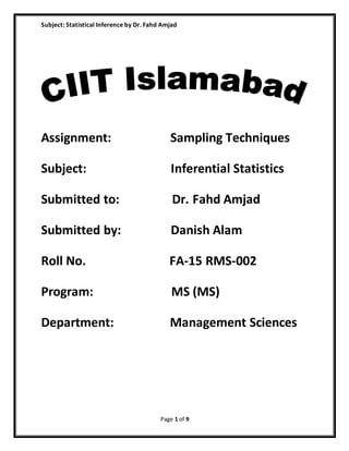 Subject: Statistical Inference by Dr. Fahd Amjad
Page 1 of 9
Assignment: Sampling Techniques
Subject: Inferential Statistics
Submitted to: Dr. Fahd Amjad
Submitted by: Danish Alam
Roll No. FA-15 RMS-002
Program: MS (MS)
Department: Management Sciences
 