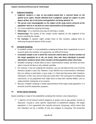 Subject: Statistical Inference by Dr. Fahd Amjad
Page 8 of 9
ii) Judgment Sampling:
 Judgment sample is a type of non-random sample that is selected based on the
opinion of an expert. Results obtained from a judgment sample are subject to some
degree of bias, due to the frame and population not being identical. Or
 The person most knowledgeable on the subject of the study selects elements of the
population that he or she feels are most representative of the population.
 It is a non-probability sampling technique.
 Advantage: It is a relatively easy way of selecting a sample.
 Disadvantage: The quality of the sample results depends on the judgment of the
person selecting the sample.
 For Example: A reporter might sample three or four senators, judging them as
reflecting the general opinion of the senate.
iii) Snowball Sampling:
 A snowball sample is a non-probability sampling technique that is appropriate to use in
research when the members of a population are difficult to locate.
 A snowball sample is one in which the researcher collects data on the few members of
the target population he or she can locate, then asks those individuals to provide
information needed to locate other members of that population whom they know.
 Snowball sampling is hardly likely to lead a representative sample, but there are times
when it may be the best or only method available.
 For instance, if you are studying the homeless, you are not likely to find a list of all the
homeless people in your city. However, if you identify one or two homeless individuals
that are willing to participate in your study, it is likely that they know other homeless
individuals in their area and can help you locate them. The same goes for underground
subcultures, or any population that might want to keep their identity hidden, such as
undocumented immigrants or ex-convicts.
 Because snowball sampling is hardly representative of the larger study population, it is
primarily used for exploratory purposes.
iv) Ad Hoc Quota Sampling:
Quota sampling is a type of non-probability sampling that involves a two-step process:
 1. Specify a list of relevant control categories or quotas such as age, gender, income, or
education. A quota is some specific requirement or predefined category. The target
population is first segmented into mutually exclusive sub-groups, which means that
one individual can be a member of only one category or sub-group. The researcher
 