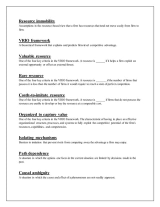 Resource immobility
Assumptions in the resource-based view that a firm has resources that tend not move easily from firm to
firm.
VRIO framework
A theoretical framework that explains and predicts firm-level competitive advantage.
Valuable resource
One of the four key criteria in the VRIO framework. A resource is ______ if it helps a firm exploit an
external opportunity or offset an externalthreat.
Rare resource
One of the four key criteria in the VRIO framework. A resource is _______ if the number of firms that
possess it is less than the number of firms it would require to reach a state of perfect competition.
Costly-to-imitate resource
One of the four key criteria in the VRIO framework. A resource is ______ if firms that do not possess the
resource are unable to develop or buy the resource at a comparable cost.
Organized to capture value
One of the four key criteria in the VRIO framework. The characteristic of having in place an effective
organizational structure,processes,and systems to fully exploit the competitive potential of the firm's
resources,capabilities, and competencies.
Isolating mechanisms
Barriers to imitation that prevent rivals from competing away the advantage a firm may enjoy.
Path dependence
A situation in which the options one faces in the current situation are limited by decisions made in the
past.
Causal ambiguity
A situation in which the cause and effect of a phenomenon are not readily apparent.
 