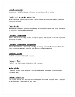 Social complexity
A situation in which different social and business systems interact with one another.
Intellectual property protection
A critical intangible resource that can provide a strong isolating mechanism, and thus help to sustain a
competitive advantage.
Core rigidity
A former core competency that turned into a liability because the firm failed to hone, refine, and upgrade
the competency as the environment changed.
Dynamic capabilities
A firm's ability to create deploys, modify, reconfigure, upgrade, or leverage its resources in its quest for
competitive advantage.
Dynamic capabilities perspective
A model that emphasizes a firm's ability to modify and leverage its resource base in a way that enables it
to gain and sustain competitive advantage in a constantly changing environment.
Resource stocks
The firm's current level of intangible resources.
Resource flows
The firm's level of investments to maintain or build a resource.
Value chain
The internal activities a firm engages in when transforming inputs into outputs; each activity adds
incremental value.
Primary activities
Firm activities that add value directly by transforming inputs into outputs as the firm moves a product or
service horizontally along the internal value chain.
 