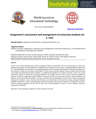 World Journal on
Educational Technology
Vol 5, Issue 3 (2013) 458-466
www.awer-center/wjet
Assignment's assessment and management of university students via
e- mail
Mostafa Ghaderi*, Department of Education, University of Kurdistan, Iran.
Suggested Citation:
Ghaderi, M. (2013). Assignment's assessment and management of university students via e- mail. World Journal
on Educational Technology, 5(3), 458-466.
Received Deptember 05, 2013; revised October 27, 2013; accepted December 03, 2013
Selection and peer review under responsibility of Prof. Dr. Steven M. Ross, John hopkins University.
©2013 Academic World Education & Research Center. All rights reserved.
Abstract
E-mail is one of online teaching means that has prospered recently in universities. That is to say that there is a short term
background of using E-mail for assignments’ management and assessment. In this study, I investigated different dimensions
of E- mail applicability and usefulness for assessing assignments and its strength and weaknesses among fresh students. For
this intention, I based my case study on 158 students in three courses and one professor during a semester. By monitoring
case studies and observing self-report checklists I investigated the behaviours of students and their E-mails. The results
showed that speed of transmission and giving feedback is much higher than the other current methods. Possibility of
electronic search for assignments, giving feedback to students without time and place restriction, group feedbacks and
guidance, and reinforcement of teaching – learning in informal times are advantages of using E-mail as a tool for assignment
management. However, using E- mail has some limitations, too. Restricting communication to writing, prolonged individual
feedbacks, repetitive E- mails, misunderstanding and technical problems among novice students are weaknesses of using e-
mail for assessing assignments. At the end I’ll offer some recommendations to make E- mail an effective means for
assignments’ assessment.
Keywords: E-mail, assessment, assignments, online teaching, university.
*ADDRESS FOR CORRESPONDENCE: Mostafa Ghaderi, University of Kurdistan, Department of Education,
E-mail address: mostafa_ghaderi@yahoo.com, Tel: 98-0918-7721875
 