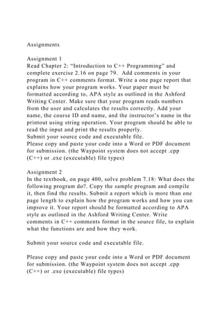 Assignments
Assignment 1
Read Chapter 2: “Introduction to C++ Programming” and
complete exercise 2.16 on page 79. Add comments in your
program in C++ comments format. Write a one page report that
explains how your program works. Your paper must be
formatted according to, APA style as outlined in the Ashford
Writing Center. Make sure that your program reads numbers
from the user and calculates the results correctly. Add your
name, the course ID and name, and the instructor’s name in the
printout using string operation. Your program should be able to
read the input and print the results properly.
Submit your source code and executable file.
Please copy and paste your code into a Word or PDF document
for submission. (the Waypoint system does not accept .cpp
(C++) or .exe (executable) file types)
Assignment 2
In the textbook, on page 400, solve problem 7.18: What does the
following program do?. Copy the sample program and compile
it, then find the results. Submit a report which is more than one
page length to explain how the program works and how you can
improve it. Your report should be formatted according to APA
style as outlined in the Ashford Writing Center. Write
comments in C++ comments format in the source file, to explain
what the functions are and how they work.
Submit your source code and executable file.
Please copy and paste your code into a Word or PDF document
for submission. (the Waypoint system does not accept .cpp
(C++) or .exe (executable) file types)
 