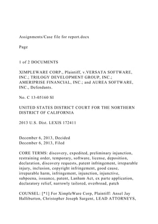 Assignments/Case file for report.docx
Page
1 of 2 DOCUMENTS
XIMPLEWARE CORP., Plaintiff, v.VERSATA SOFTWARE,
INC.; TRILOGY DEVELOPMENT GROUP, INC.;
AMERIPRISE FINANCIAL, INC.; and AUREA SOFTWARE,
INC., Defendants.
No. C 13-05160 SI
UNITED STATES DISTRICT COURT FOR THE NORTHERN
DISTRICT OF CALIFORNIA
2013 U.S. Dist. LEXIS 172411
December 6, 2013, Decided
December 6, 2013, Filed
CORE TERMS: discovery, expedited, preliminary injunction,
restraining order, temporary, software, license, deposition,
declaration, discovery requests, patent infringement, irreparable
injury, inclusion, copyright infringement, good cause,
irreparable harm, infringement, injunction, injunctive,
subpoena, issuance, patent, Lanham Act, ex parte application,
declaratory relief, narrowly tailored, overbroad, patch
COUNSEL: [*1] For XimpleWare Corp, Plaintiff: Ansel Jay
Halliburton, Christopher Joseph Sargent, LEAD ATTORNEYS,
 