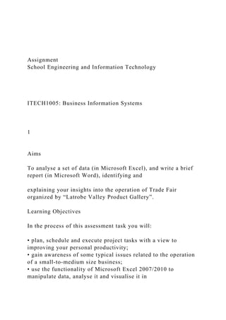 Assignment
School Engineering and Information Technology
ITECH1005: Business Information Systems
1
Aims
To analyse a set of data (in Microsoft Excel), and write a brief
report (in Microsoft Word), identifying and
explaining your insights into the operation of Trade Fair
organized by “Latrobe Valley Product Gallery”.
Learning Objectives
In the process of this assessment task you will:
• plan, schedule and execute project tasks with a view to
improving your personal productivity;
• gain awareness of some typical issues related to the operation
of a small-to-medium size business;
• use the functionality of Microsoft Excel 2007/2010 to
manipulate data, analyse it and visualise it in
 
