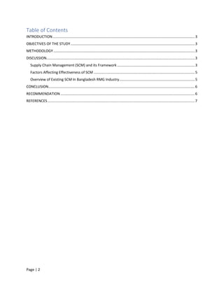 Page | 2
Table of Contents
INTRODUCTION.............................................................................................................................................3
OBJECTIVES OF THE STUDY...........................................................................................................................3
METHODOLOGY ............................................................................................................................................3
DISCUSSION...................................................................................................................................................3
Supply Chain Management (SCM) and its Framework .............................................................................3
Factors Affecting Effectiveness of SCM ....................................................................................................5
Overview of Existing SCM In Bangladesh RMG Industry...........................................................................5
CONCLUSION.................................................................................................................................................6
RECOMMENDATION .....................................................................................................................................6
REFERENCES..................................................................................................................................................7
 