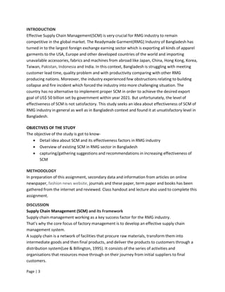 Page | 3
INTRODUCTION
Effective Supply Chain Management(SCM) is very crucial for RMG industry to remain
competitive in the global market. The Readymade Garment(RMG) Industry of Bangladesh has
turned in to the largest foreign exchange earning sector which is exporting all kinds of apparel
garments to the USA, Europe and other developed countries of the world and importing
unavailable accessories, fabrics and machines from abroad like Japan, China, Hong Kong, Korea,
Taiwan, Pakistan, Indonesia and India. In this context, Bangladesh is struggling with meeting
customer lead time, quality problem and with productivity comparing with other RMG
producing nations. Moreover, the industry experienced few obstructions relating to building
collapse and fire incident which forced the industry into more challenging situation. The
country has no alternative to implement proper SCM in order to achieve the desired export
goal of US$ 50 billion set by government within year 2021. But unfortunately, the level of
effectiveness of SCM is not satisfactory. This study seeks an idea about effectiveness of SCM of
RMG industry in general as well as in Bangladesh context and found it at unsatisfactory level in
Bangladesh.
OBJECTIVES OF THE STUDY
The objective of the study is got to know-
 Detail idea about SCM and its effectiveness factors in RMG industry
 Overview of existing SCM in RMG sector in Bangladesh
 capturing/gathering suggestions and recommendations in increasing effectiveness of
SCM
METHODOLOGY
In preparation of this assignment, secondary data and information from articles on online
newspaper, fashion news website, journals and these paper, term paper and books has been
gathered from the internet and reviewed. Class handout and lecture also used to complete this
assignment.
DISCUSSION
Supply Chain Management (SCM) and its Framework
Supply chain management working as a key success factor for the RMG industry.
That’s why the core focus of factory management is to develop an effective supply chain
management system.
A supply chain is a network of facilities that procure raw materials, transform them into
intermediate goods and then final products, and deliver the products to customers through a
distribution system(Lee & Billington, 1995). It consists of the series of activities and
organisations that resources move through on their journey from initial suppliers to final
customers.
 