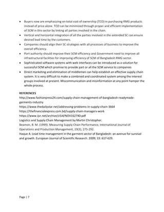 Page | 7
 Buyers now are emphasizing on total cost of ownership (TCO) in purchasing RMG products
instead of price alone. TCO can be minimized through proper and efficient implementation
of SCM in this sector by linking all parties involved in the chain.
 Vertical and horizontal integration of all the parties involved in the extended SC can ensure
desired lead time by the customers.
 Companies should align their SC strategies with all processes of business to improve the
overall efficiency.
 Port authority should improve their SCM efficiency and Government need to improve all
infrastructural facilities for improving efficiency of SCM of Bangladesh RMG sector.
 Sophisticated software systems with web interfaces can be introduced as a solution for
successful SCM which promise to provide part or all the SCM service to companies
 Direct marketing and elimination of middlemen can help establish an effective supply chain
system. It is very difficult to make a combined and coordinated system among the interest
groups involved at present. Miscommunication and misinformation at any point hamper the
whole process.
REFERENCES
http://www.fashionpress24.com/supply-chain-management-of-bangladesh-readymade-
garments-industry
https://www.thedailystar.net/addressing-problems-in-supply-chain-3664
https://thefinancialexpress.com.bd/supply-chain-managers-work
https://www.ijsr.net/archive/v5i4/NOV162740.pdf
Logistics and Supply Chain Management by Martin Christopher.
Beamon, B. M. (1999). Measuring Supply Chain Performance, International Journal of
Operations and Production Management, 19(3), 275-292.
Haque A. Lead time management in the garment sector of Bangladesh: an avenue for survival
and growth. European Journal of Scientific Research. 2009; 33: 617-629.
 