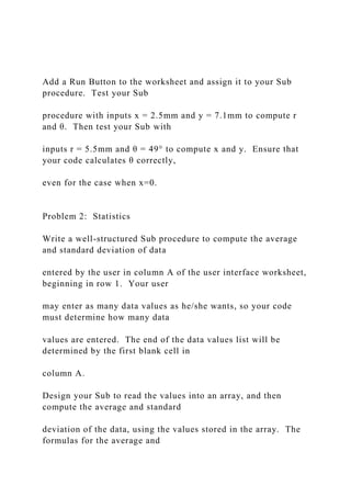 Add a Run Button to the worksheet and assign it to your Sub
procedure. Test your Sub
procedure with inputs x = 2.5mm and y = 7.1mm to compute r
and θ. Then test your Sub with
inputs r = 5.5mm and θ = 49° to compute x and y. Ensure that
your code calculates θ correctly,
even for the case when x=0.
Problem 2: Statistics
Write a well-structured Sub procedure to compute the average
and standard deviation of data
entered by the user in column A of the user interface worksheet,
beginning in row 1. Your user
may enter as many data values as he/she wants, so your code
must determine how many data
values are entered. The end of the data values list will be
determined by the first blank cell in
column A.
Design your Sub to read the values into an array, and then
compute the average and standard
deviation of the data, using the values stored in the array. The
formulas for the average and
 