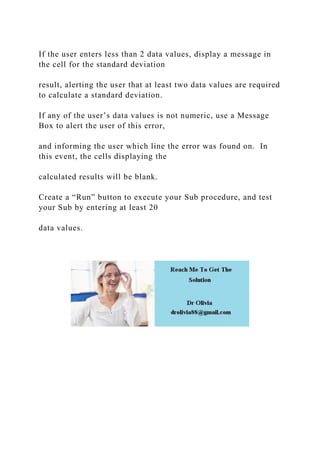 If the user enters less than 2 data values, display a message in
the cell for the standard deviation
result, alerting the user that at least two data values are required
to calculate a standard deviation.
If any of the user’s data values is not numeric, use a Message
Box to alert the user of this error,
and informing the user which line the error was found on. In
this event, the cells displaying the
calculated results will be blank.
Create a “Run” button to execute your Sub procedure, and test
your Sub by entering at least 20
data values.
 