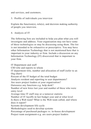 and services, and customers.
3. Profile of individuals you interview
Explain the function(s), role(s), and decision making authority
of people you interview.
4. Analysis of IT
The following lists are included to help you plan what you will
investigate and address. Your organization may not have some
of these technologies or may be discussing using them. The list
is not intended to be exhaustive or prescriptive. You may have
other Information Technology that is not mentioned here that is
important to your industry or firm. Include a discussion on any
Information Technology (IT) discovered that is important to
your firm.
IT Department and staff
CIO title and reports to whom
IT department title, number and allocation of staff (refer to an
Org chart)
Percent of the IT budget of the total budget
Analysts resident and reporting to user departments?
Are users project leaders at your organization?
Outsource any functions e.g. help desk?
Number of new hires last year and number of these who were
entry level
Average time IT staff stay or a turnover statistic
Number of IT layoffs in last budget year and at what level
Is there a Web team? What is the Web team called, and where
does it report?
Systems development life cycle
Methodologies used to develop systems
Percentage of purchased packages vs. in-house development
Project team assignment-e.g. are users project leaders
 