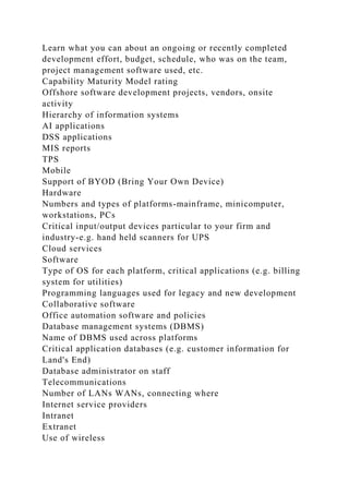 Learn what you can about an ongoing or recently completed
development effort, budget, schedule, who was on the team,
project management software used, etc.
Capability Maturity Model rating
Offshore software development projects, vendors, onsite
activity
Hierarchy of information systems
AI applications
DSS applications
MIS reports
TPS
Mobile
Support of BYOD (Bring Your Own Device)
Hardware
Numbers and types of platforms-mainframe, minicomputer,
workstations, PCs
Critical input/output devices particular to your firm and
industry-e.g. hand held scanners for UPS
Cloud services
Software
Type of OS for each platform, critical applications (e.g. billing
system for utilities)
Programming languages used for legacy and new development
Collaborative software
Office automation software and policies
Database management systems (DBMS)
Name of DBMS used across platforms
Critical application databases (e.g. customer information for
Land's End)
Database administrator on staff
Telecommunications
Number of LANs WANs, connecting where
Internet service providers
Intranet
Extranet
Use of wireless
 