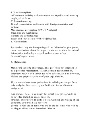 EDI with suppliers
e-Commerce activity with customers and suppliers and security
employed to do so
Videoconferencing
Global transmission and issues with foreign countries and
cultures
Management perspective (SWOT Analysis)
Strengths and weaknesses
Threats and opportunities
Issues and implication for the organization
5. Conclusions
By synthesizing and interpreting all the information you gather,
draw conclusions about the organization and explain the role of
information technology related to the success of the
business/organization.
6. References
Make sure you cite all sources. This project is not intended to
be a personal recollection. Rather, consult documentation,
interview people, and search for news sources. Do not, however,
violate the proprietary rules of your organization.
If you do not have an organization for which you can perform
this analysis, then contact your facilitator for an alternate
assignment.
Assignment: Select a company for which you have a working
knowledge including goals, mission,
strategy, and culture. In addition to a working knowledge of the
company, you must have access to
people in both the IT functions and in the business who will be
willing to allow you to interview them to
 