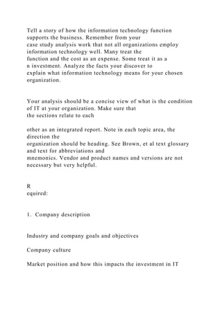 Tell a story of how the information technology function
supports the business. Remember from your
case study analysis work that not all organizations employ
information technology well. Many treat the
function and the cost as an expense. Some treat it as a
n investment. Analyze the facts your discover to
explain what information technology means for your chosen
organization.
Your analysis should be a concise view of what is the condition
of IT at your organization. Make sure that
the sections relate to each
other as an integrated report. Note in each topic area, the
direction the
organization should be heading. See Brown, et al text glossary
and text for abbreviations and
mnemonics. Vendor and product names and versions are not
necessary but very helpful.
R
equired:
1. Company description
Industry and company goals and objectives
Company culture
Market position and how this impacts the investment in IT
 