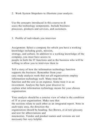 2. Work System Snapshots to illustrate your analysis.
Use the concepts introduced in this course to di
scuss the technology components. Include business
processes, products and services, and customers.
3. Profile of individuals you interview
Assignment: Select a company for which you have a working
knowledge including goals, mission,
strategy, and culture. In addition to a working knowledge of the
company, you must have access to
people in both the IT functions and in the business who will be
willing to allow you to interview them to
Tell a story of how the information technology function
supports the business. Remember from your
case study analysis work that not all organizations employ
information technology well. Many treat the
function and the cost as an expense. Some treat it as an
investment. Analyze the facts your discover to
explain what information technology means for your chosen
organization.
Your analysis should be a concise view of what is the condition
of IT at your organization. Make sure that
the sections relate to each other as an integrated report. Note in
each topic area, the direction the
organization should be heading. See Brown, et al text glossary
and text for abbreviations and
mnemonics. Vendor and product names and versions are not
necessary but very helpful.
 