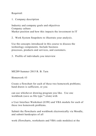 Required:
1. Company description
Industry and company goals and objectives
Company culture
Market position and how this impacts the investment in IT
2. Work System Snapshots to illustrate your analysis.
Use the concepts introduced in this course to discuss the
technology components. Include business
processes, products and services, and customers.
3. Profile of individuals you interview
ME209 Summer 2015 R. B. Tarn
Homework #3
Create a flowchart for each of these two homework problems;
hand drawn is sufficient, or you
can use whichever drawing program you like. Use one
workbook (save as file type *.xlsm) with
a User Interface Worksheet (UIW) and VBA module for each of
these two homework problems.
Submit the flowcharts and workbook electronically via Moodle,
and submit hardcopies of all
work (flowcharts, worksheets and VBA code modules) at the
 