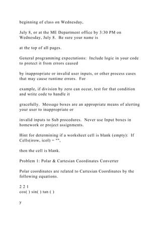 beginning of class on Wednesday,
July 8, or at the ME Department office by 3:30 PM on
Wednesday, July 8. Be sure your name is
at the top of all pages.
General programming expectations: Include logic in your code
to protect it from errors caused
by inappropriate or invalid user inputs, or other process cases
that may cause runtime errors. For
example, if division by zero can occur, test for that condition
and write code to handle it
gracefully. Message boxes are an appropriate means of alerting
your user to inappropriate or
invalid inputs to Sub procedures. Never use Input boxes in
homework or project assignments.
Hint for determining if a worksheet cell is blank (empty): If
Cells(irow, icol) = "",
then the cell is blank.
Problem 1: Polar & Cartesian Coordinates Converter
Polar coordinates are related to Cartesian Coordinates by the
following equations.
2 2 1
cos( ) sin( ) tan ( )
y
 