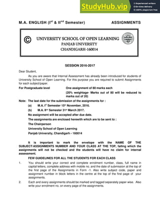 M.A. ENGLISH (Ist
& IInd
Semester) ASSIGNMENTS
SESSION 2016-2017
Dear Student,
As you are aware that Internal Assessment has already been introduced for students of
University School of Open Learning. For this purpose you are required to submit Assignments
for each subject/paper.
For Postgraduate level One assignment of 80 marks each
(20% weightage- Marks out of 80 will be reduced to
marks out of 20)
Note: The last date for the submission of the assignments for :
(a) M.A. Ist
Semester 15th
November, 2016.
(b) M.A. IInd
Semester 31st
March 2017.
No assignment will be accepted after due date.
The assignments are enclosed herewith which are to be sent to :
The Chairperson
University School of Open Learning
Panjab University, Chandigarh - 160014
It is important to mark the envelope with the NAME OF THE
SUBJECT/ASSIGNMENTS NUMBER AND YOUR CLASS AT THE TOP, failing which the
assignments will not be checked and the students will have no claim for internal
assessment.
FEW GUIDELINES FOR ALL THE STUDENTS FOR EACH CLASS
1. You should write your correct and complete enrolment number, class, full name in
capital letters, complete address with mobile no. and the date of submission at the top of
the first page of the Assignments in Form -1. Also write subject code, paper and
assignment number in block letters in the centre at the top of the first page of your
assignments.
2. Each and every assignments should be marked and tagged separately paper wise. Also
write your enrolment no. on every page of the assignments.
UNIVERSITY SCHOOL OF OPEN LEARNING
PANJAB UNIVERSITY
CHANDIGARH-160014
©
 
