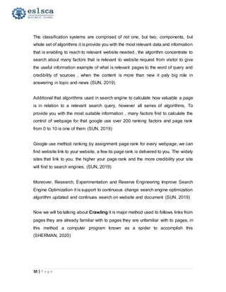 10 | P a g e
The classification systems are comprised of not one, but two, components, but
whole set of algorithms it is provide you with the most relevant data and information
that is enabling to reach to relevant website needed , the algorithm concentrate to
search about many factors that is relevant to website request from visitor to give
the useful information example of what is relevant pages to the word of query and
credibility of sources , when the content is more than new it paly big role in
answering in topic and news (SUN, 2019)
Additional that algorithms used in search engine to calculate how valuable a page
is in relation to a relevant search query, however all series of algorithms, To
provide you with the most suitable information , many factors find to calculate the
control of webpage for that google use over 200 ranking factors and page rank
from 0 to 10 is one of them (SUN, 2019)
Google use method ranking by assignment page rank for every webpage, we can
find website link to your website, a few its page rank is delivered to you. The widely
sites that link to you, the higher your page rank and the more credibility your site
will find to search engines. (SUN, 2019)
Moreover, Research, Experimentation and Reserve Engineering Improve Search
Engine Optimization it is support to continuous change search engine optimization
algorithm updated and continues search on website and document (SUN, 2019)
Now we will be talking about Crawling it is major method used to follows links from
pages they are already familiar with to pages they are unfamiliar with to pages, in
this method a computer program known as a spider to accomplish this
(SHERMAN, 2020)
 