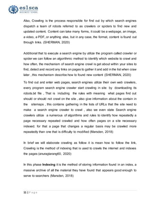 11 | P a g e
Also, Crawling is the process responsible for find out by which search engines
dispatch a team of robots referred to as crawlers or spiders to find new and
updated content. Content can take many forms, it could be a webpage, an image,
a video, a PDF, or anything else, but in any case, the format, content is found out
through links. (SHERMAN, 2020)
Additional that to execute a search engine by utilize the program called crawler or
spider we can follow an algorithmic method to identify which website to crawl and
how often, the mechanism of search engine crawl is get about within your sites to
find, detect and record any links on pages to gather it and add in the list when craw
later , this mechanism describe how to found new content (SHERMAN, 2020)
To find out and enter web pages, search engines utilize their own web crawlers,
every program search engine crawler start crawling in site by downloading its
robots.txt file , That is including the rules with meaning what pages find out
should or should not crawl on the site , also give information about the contain in
the sitemaps , this contains gathering in the lists of URLs that the site need to
make a search engine crawler to crawl , also we even state Search engine
crawlers utilize a numerous of algorithms and rules to identify how repeatedly a
page necessary repeated crawled and how often pages on a site necessary
indexed. for that a page that changes a regular basis may be crawled more
repeatedly than one that is difficulty to modified (Marsden, 2018)
In brief we will elaborate crawling as follow it is mean how to follow the link,
Crawling is the method of indexing that is used to crawls the internet and indexes
the pages (anuragtarang60, 2020)
In this phase Indexing it is the method of storing information found in an index, a
massive archive of all the material they have found that appears good enough to
serve to searchers (Marsden, 2018)
 