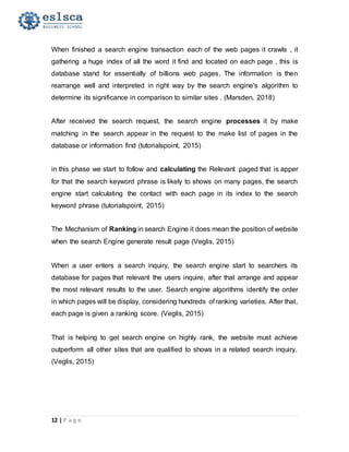 12 | P a g e
When finished a search engine transaction each of the web pages it crawls , it
gathering a huge index of all the word it find and located on each page , this is
database stand for essentially of billions web pages, The information is then
rearrange well and interpreted in right way by the search engine's algorithm to
determine its significance in comparison to similar sites . (Marsden, 2018)
After received the search request, the search engine processes it by make
matching in the search appear in the request to the make list of pages in the
database or information find (tutorialspoint, 2015)
in this phase we start to follow and calculating the Relevant paged that is apper
for that the search keyword phrase is likely to shows on many pages, the search
engine start calculating the contact with each page in its index to the search
keyword phrase (tutorialspoint, 2015)
The Mechanism of Ranking in search Engine it does mean the position of website
when the search Engine generate result page (Veglis, 2015)
When a user enters a search inquiry, the search engine start to searchers its
database for pages that relevant the users inquire, after that arrange and appear
the most relevant results to the user. Search engine algorithms identify the order
in which pages will be display, considering hundreds of ranking varieties. After that,
each page is given a ranking score. (Veglis, 2015)
That is helping to get search engine on highly rank, the website must achieve
outperform all other sites that are qualified to shows in a related search inquiry.
(Veglis, 2015)
 