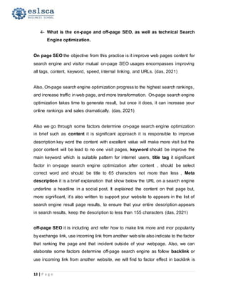 13 | P a g e
4- What is the on-page and off-page SEO, as well as technical Search
Engine optimization.
On page SEO the objective from this practice is it improve web pages content for
search engine and visitor mutual on-page SEO usages encompasses improving
all tags, content, keyword, speed, internal linking, and URLs. (das, 2021)
Also, On-page search engine optimization progress to the highest search rankings,
and increase traffic in web page, and more transformation. On-page search engine
optimization takes time to generate result, but once it does, it can increase your
online rankings and sales dramatically. (das, 2021)
Also we go through some factors determine on-page search engine optimization
in brief such as content it is significant approach it is responsible to improve
description key word the content with excellent value will make more visit but the
poor content will be lead to no one visit pages, keyword should be improve the
main keyword which is suitable pattern for internet users, title tag it significant
factor in on-page search engine optimization after content , should be select
correct word and should be title to 65 characters not more than less , Meta
description it is a brief explanation that show below the URL on a search engine
underline a headline in a social post. It explained the content on that page but,
more significant, it’s also written to support your website to appears in the list of
search engine result page results, to ensure that your entire description appears
in search results, keep the description to less than 155 characters (das, 2021)
off-page SEO it is including and refer how to make link more and mor popularity
by exchange link, use incoming link from another web site also indicate to the factor
that ranking the page and that incident outside of your webpage. Also, we can
elaborate some factors determine off-page search engine as follow backlink or
use incoming link from another website, we will find to factor effect in backlink is
 