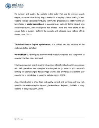 14 | P a g e
the number and quality, the website is big factor that help to improve search
engine, more and more linking to your content it is helping to boost ranking of your
website such as subscribe in industry community, press release, additional that we
have factor is social promotion it is page ranking indirectly to the interact on a
social media post, and social posts that release more and more clicks will be
ensure help to support traffic to the website and releases more millions of link
shares. (das, 2021)
Technical Search Engine optimization, it is divided into two sections will be
elaborate below as follow:
White Hat SEO: Techniques recommended by search engines as a component of
a design that has been approved
It is improving your search engine listing in an ethical method and in accordance
with their guidelines the strategies are designed to go better in your website's
ranking on Search Engine Result Page s while also providing an excellent user
experience to people that is uses the website. (Jonn, 2020)
Also, it is indicated to show high end quality content and services and very high
speed in site when using loading and give enrichment keyword, that help to using
website in easy way (Jonn, 2020)
 