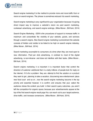 16 | P a g e
Search engine marketing It is the method to provide more and more traffic from or
vision on search engines. The phrase is sometimes reduced it to search marketing.
Search engine marketing is very significant to your organization because it isgiving
direct impact way to improve a website’s vision via paid search marketing,
contextual advertising, and search engine rankings. (Mike Moran , Bill Hunt, 2014)
Search Engine Marketing - SEM is the procedures of support to increase traffic in
maximum and concentrate the visibility of your website, goods, and services
through a search engine. Also Search engine marketing is amendment the website
consists of hidden and visible to be listed to be high on search engine indexing.
(Mike Moran , Bill Hunt, 2014)
Search marketing accomplish to consumers at a time when they are most open to
new information. Paid per click advertising, in contrast to most of the digital
advertising, is non-intrusive and does not interfere with their tasks. (Mike Moran ,
Bill Hunt, 2014)
Search engine marketing it is important it is important factor that control the
direction of customer additional that in a daily millions of people look for reply on
the internet, if it’s for a problem they are attempt to find the solution or a product
they want to get , planning to take a vacation, discovering new entertainment place
new food court and so on , now the search engine marketing become in the top
priority and essential however it is confirm and ensures that your select the
audience shows the content you build in their search query outcomes. you aren’t
left the competition for organic space, because your advertisements appear at the
top of the first search engine result page You can reach out to your target audience,
drive traffic, and increase conversions. (Mike Moran , Bill Hunt, 2014)
 