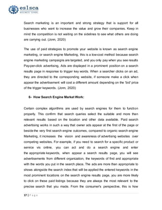 17 | P a g e
Search marketing is an important and strong strategy that is support for all
businesses who want to increase the value and grow their companies. Keep in
mind the competition is not waiting on the sidelines to see what others are doing
are carrying out. (Jonn, 2020)
The use of paid strategies to promote your website is known as search engine
marketing, or search engine Marketing, this is a low-cost method because search
engine marketing campaigns are targeted, and you only pay when you see results
Pay-per-click advertising, Ads are displayed in a prominent position on a search
results page in response to trigger key words. When a searcher clicks on an ad,
they are directed to the corresponding website, if someone make a click when
appear the advertisement will cost a different amount depending on the 'bid' price
of the trigger keywords. (Jonn, 2020)
6- How Search Engine Market Work:
Certain complex algorithms are used by search engines for them to function
properly. This confirm that search queries select the suitable and more than
relevant results based on the location and other data available. Paid search
advertising works in such a way that owner ads appear at the first of the page or
beside the very first search engine outcomes, compared to organic search engine
Marketing, it increases the vision and awareness of advertising websites over
competing websites. For example, if you need to search for a specific product or
service vis online, you can act and do a search engine and enter
the appropriate keywords, when appear a search results page, you will see
advertisements from different organization, the keywords of find and appropriate
with the words you put in the search place. The ads are more than appropriate to
shows alongside the search index that will be applied the entered keywords in the
most prominent locations on the search engine results page, you are more likely
to click on these paid listings because they are always the most relevant to the
precise search that you made. From the consumer's perspective, this is how
 