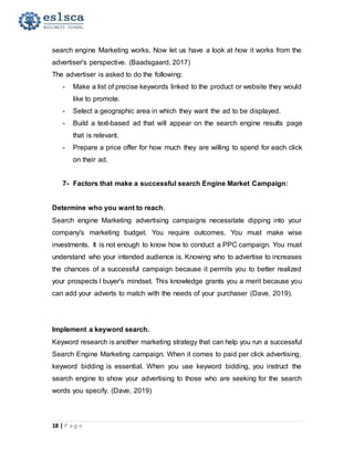 18 | P a g e
search engine Marketing works. Now let us have a look at how it works from the
advertiser's perspective. (Baadsgaard, 2017)
The advertiser is asked to do the following:
- Make a list of precise keywords linked to the product or website they would
like to promote.
- Select a geographic area in which they want the ad to be displayed.
- Build a text-based ad that will appear on the search engine results page
that is relevant.
- Prepare a price offer for how much they are willing to spend for each click
on their ad.
7- Factors that make a successful search Engine Market Campaign:
Determine who you want to reach.
Search engine Marketing advertising campaigns necessitate dipping into your
company's marketing budget. You require outcomes. You must make wise
investments. It is not enough to know how to conduct a PPC campaign. You must
understand who your intended audience is. Knowing who to advertise to increases
the chances of a successful campaign because it permits you to better realized
your prospects l buyer's mindset. This knowledge grants you a merit because you
can add your adverts to match with the needs of your purchaser (Dave, 2019).
Implement a keyword search.
Keyword research is another marketing strategy that can help you run a successful
Search Engine Marketing campaign. When it comes to paid per click advertising,
keyword bidding is essential. When you use keyword bidding, you instruct the
search engine to show your advertising to those who are seeking for the search
words you specify. (Dave, 2019)
 