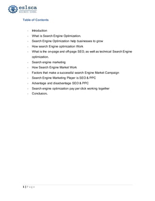 1 | P a g e
Table of Contents
- Introduction
- What is Search Engine Optimization.
- Search Engine Optimization help businesses to grow
- How search Engine optimization Work
- What is the on-page and off-page SEO, as well as technical Search Engine
optimization.
- Search engine marketing
- How Search Engine Market Work
- Factors that make a successful search Engine Market Campaign
- Search Engine Marketing Player is SEO & PPC
- Advantage and disadvantage SEO & PPC
- Search engine optimization pay per click working together
- Conclusion.
 
