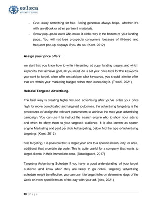 20 | P a g e
- Give away something for free. Being generous always helps, whether it's
with an eBook or other pertinent materials.
- Show pop-ups to leads who make it all the way to the bottom of your landing
page. You will not lose prospects consumers because of ill-timed and
frequent pop-up displays if you do so. (Kent, 2012)
Assign your price offers:
we start that you know how to write interesting ad copy, landing pages, and which
keywords that achieve goal, all you must do is set your price bids for the keywords
you want to target, when offer on paid per click keywords, you should aim for offer
that are within your marketing budget rather than exceeding it. (Tiwari, 2021)
Release Targeted Advertising.
The best way is creating highly focused advertising after you've enter your price
high for more complicated and targeted outcomes, the advertising targeting is the
procedures of assign the relevant parameters to achieve the max your advertising
campaign. You can use it to instruct the search engine who to show your ads to
and when to show them to your targeted audience. It is also known as search
engine Marketing and paid per click Ad targeting, below find the type of advertising
targeting: (Kent, 2012)
Site targeting it is possible that is target your ads to a specific nation, city, or area,
additional that a certain zip code. This is quite useful for a company that wants to
target clients in their immediate area. (Baadsgaard, 2017)
Targeting Advertising Schedule If you have a good understanding of your target
audience and know when they are likely to go online, targeting advertising
schedule might be effective, you can use it to target folks on determine days of the
week or even specific hours of the day with your ad. (das, 2021)
 