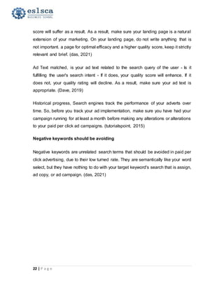 22 | P a g e
score will suffer as a result. As a result, make sure your landing page is a natural
extension of your marketing. On your landing page, do not write anything that is
not important. a page for optimal efficacy and a higher quality score, keep it strictly
relevant and brief. (das, 2021)
Ad Text matched, is your ad text related to the search query of the user - Is it
fulfilling the user's search intent - If it does, your quality score will enhance. If it
does not, your quality rating will decline. As a result, make sure your ad text is
appropriate. (Dave, 2019)
Historical progress, Search engines track the performance of your adverts over
time. So, before you track your ad implementation, make sure you have had your
campaign running for at least a month before making any alterations or alterations
to your paid per click ad campaigns. (tutorialspoint, 2015)
Negative keywords should be avoiding
Negative keywords are unrelated search terms that should be avoided in paid per
click advertising, due to their low turned rate. They are semantically like your word
select, but they have nothing to do with your target keyword's search that is assign,
ad copy, or ad campaign. (das, 2021)
 