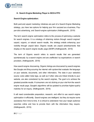 23 | P a g e
8- Search Engine Marketing Player is SEO & PPC
Search Engine optimization:
Both paid and unpaid marketing initiatives are part of a Search Engine Marketing
strategy, you have two options for helping your firm succeed as a business, Pay-
per-click advertising, and Search engine optimization (Hollingsworth, 2019)
The term search engine optimization refers to the process of optimizing a website
for search engines. It is a strategy of obtaining visitors through search engines'
unpaid, organic, or natural search results, this strategy entails enhancing your
visibility through unpaid labor, Organic results are unpaid advertisements that
display on the search engine results page (SERP) (Hollingsworth, 2019)
The term of Organic search refers to search results that are generated
spontaneously by a search engine and are unaffected by organizations or search
providers. (Hollingsworth, 2019)
How search engine discovering, Organic listings are discovered by search engines
like Google and Bing scouring the internet with spiders that evaluate the language
on your website, documents, and other information, The data in your website's
source code called meta tags, as well as if other sites are linked directly to your
website, are also considered by the search engines, The goal is to achieve the
greatest possible results. If consumers are not clicking on your site from the search
engine result page, Google's algorithms will be updated to prioritize higher-quality
matches for an inquiry. (Hollingsworth, 2019)
It will need considerable preparation, research, and effort to use search engine
optimization in efficiently. Search engines are intelligent, but they do require some
assistance from time to time. It is critical to understand how your target audience
searches online and how to provide them with the information they require.
(Hollingsworth, 2019)
 