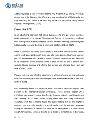24 | P a g e
Adding keywords to your website is not the only thing that SEO entails. You must
devote time to the following, identifying who your target market is What exactly are
they searching for? What is the best way to find the information using search
engines? (Hollingsworth, 2019)
Pay per click (PPC)
is an advertising approach that allows businesses to only pay when everyone
clicks on their ad on the internet. This approach Pay per click advertising is offered
on a bidding basis by search engines such as Amazon and Bing, with the highest
bidder usually receiving the most a prominent location. (Gilbert, 2021)
When it comes to the ability of searchers to reach your website on the search
engine result page paid search gives you a lot more power. Advertisers use pay
per click to announce Google which search phrases it means they want their ads
to be appear for. When everyone starts to click on their ad and is sent to their
website, Google displays and offering their adverts and charges them - pay per
click. (Gilbert, 2021)
Pay per click is a type of online advertising in which marketers are charged each
time in other managing it uses money to purchase a user clicks on one of their ads.
(Gilbert, 2021)
PPC advertising come in a variety of forms, but one of the most frequent and
popular is the sponsored search advertising. These adverts appear when
individuals use a search engine like Google, Amazon, LinkedIn, and bingo to see
and browsing about items online, mostly when they are doing commercial
searches, which that is means they're find out something to buy. This might be
anything from a mobile search to a social media post, for example, someone
looking for restaurant to deliver food near me on their phone to a local service
search, for example, someone looking for a doctor or a mechanical in their area,
 