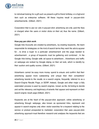25 | P a g e
to individual looking for a gift such as present a gift to friend birthday or a high-end
item such as enterprise software. All these inquires result in pay-per-click
advertisements. (Gilbert, 2021)
Corporation that is use run ads in pay-per-click advertising are only paid the fees
or charged when the users or visitor clicks on their ad, thus the name. (Gilbert,
2021)
How pay per click work
Google Ads Accounts are created by advertisers, by creating keywords, the team
responsible for strategizes on the kind of search terms they want the ads to appear
for , to drive a buyer to a particular advertisement and the page needed to
advertisement , a group of keywords must be gathering and combined , In the
Google Ads biding, Google sells ad space to advertisers , Advertisers and traffic
on webpage are ranked by Google relying on their ad rank, which is identify by
their auction and quality scores. (Gilbert, 2021)
Advertisers cannot be easy more money spend to ensure and confirm that their
advertising appear more outstanding and unique than their competitors'
advertising beside to the results on a search engine, frequently referred to as a
Search Engine Results Page, or SERP. Instead, Google and other major a fully
automated process is used by search engines. known as the Ad biding to decide
and set the relevancy and legitimacy of adverts that appear and represent on their
search engine result page (Gilbert, 2021)
Keywords are at the heart of the pay-per-click approach. online advertising or
advertising through webpage, also known as sponsored links, represent and
appear in search engines only when visitor searches for a keyword relating to the
service or product prospected to marketed. corporation that uses pay-per-click
advertising approach must therefore research and analyses the keywords that are
 