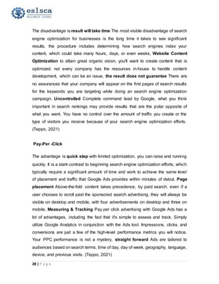 28 | P a g e
The disadvantage is result will take time The most visible disadvantage of search
engine optimization for businesses is the long time it takes to see significant
results. the procedure includes determining how search engines index your
content, which could take many hours, days, or even weeks, Website Content
Optimization to attain great organic vision, you'll want to create content that is
optimized. not every company has the resources in-house to handle content
development, which can be an issue, the result does not guarantee There are
no assurances that your company will appear on the first pages of search results
for the keywords you are targeting while doing an search engine optimization
campaign. Uncontrolled Complete command lead by Google, what you think
important in search rankings may provide results that are the polar opposite of
what you want. You have no control over the amount of traffic you create or the
type of visitors you receive because of your search engine optimization efforts.
(Teppo, 2021)
Pay-Per -Click
The advantage is quick step with limited optimization, you can raise and running
quickly. It is a stark contrast to beginning search engine optimization efforts, which
typically require a significant amount of time and work to achieve the same level
of placement and traffic that Google Ads provides within minutes of debut, Page
placement Above-the-fold content takes precedence, by paid search. even if a
user chooses to scroll past the sponsored search advertising, they will always be
visible on desktop and mobile, with four advertisements on desktop and three on
mobile, Measuring & Tracking Pay per click advertising with Google Ads has a
lot of advantages, including the fact that it's simple to assess and track. Simply
utilize Google Analytics in conjunction with the Ads tool. Impressions, clicks, and
conversions are just a few of the high-level performance metrics you will notice.
Your PPC performance is not a mystery, straight forward Ads are tailored to
audiences based on search terms, time of day, day of week, geography, language,
device, and previous visits. (Teppo, 2021)
 