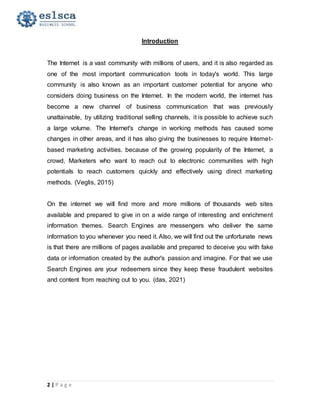 2 | P a g e
Introduction
The Internet is a vast community with millions of users, and it is also regarded as
one of the most important communication tools in today's world. This large
community is also known as an important customer potential for anyone who
considers doing business on the Internet. In the modern world, the internet has
become a new channel of business communication that was previously
unattainable, by utilizing traditional selling channels, it is possible to achieve such
a large volume. The Internet's change in working methods has caused some
changes in other areas, and it has also giving the businesses to require Internet-
based marketing activities. because of the growing popularity of the Internet, a
crowd, Marketers who want to reach out to electronic communities with high
potentials to reach customers quickly and effectively using direct marketing
methods. (Veglis, 2015)
On the internet we will find more and more millions of thousands web sites
available and prepared to give in on a wide range of interesting and enrichment
information themes. Search Engines are messengers who deliver the same
information to you whenever you need it. Also, we will find out the unfortunate news
is that there are millions of pages available and prepared to deceive you with fake
data or information created by the author's passion and imagine. For that we use
Search Engines are your redeemers since they keep these fraudulent websites
and content from reaching out to you. (das, 2021)
 