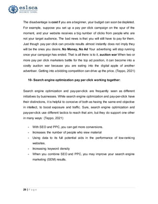 29 | P a g e
The disadvantage is cost If you are a beginner, your budget can soon be depleted.
For example, suppose you set up a pay per click campaign on the spur of the
moment, and your website receives a big number of clicks from people who are
not your target audience. The bad news is that you will still have to pay for them.
Just though pay per click can provide results almost instantly does not imply they
will be the ones you desire, No Money, No Ad Your advertising will stop running
once your campaign has ended. That is all there is to it, auction war When two or
more pay per click marketers battle for the top ad position, it can become into a
costly auction war because you are eating into the digital apple of another
advertiser. Getting into a bidding competition can drive up the price. (Teppo, 2021)
10- Search engine optimization pay per click working together:
Search engine optimization and pay-per-click are frequently seen as different
initiatives by businesses. While search engine optimization and pay-per-click have
their distinctions, it is helpful to conceive of both as having the same end objective
in intellect, to boost exposure and traffic. Sure, search engine optimization and
pay-per-click use different tactics to reach that aim, but they do support one other
in many ways: (Teppo, 2021)
- With SEO and PPC, you can get more conversions.
- Increases the number of people who view material
- Using data to its full potential aids in the performance of low-ranking
websites.
- Increasing keyword density
- When you combine SEO and PPC, you may improve your search engine
marketing (SEM) results.
 