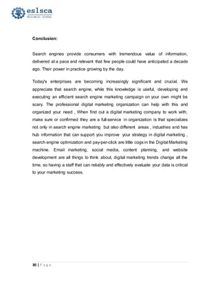 30 | P a g e
Conclusion:
Search engines provide consumers with tremendous value of information,
delivered at a pace and relevant that few people could have anticipated a decade
ago. Their power in practice growing by the day.
Today's enterprises are becoming increasingly significant and crucial. We
appreciate that search engine, while this knowledge is useful, developing and
executing an efficient search engine marketing campaign on your own might be
scary. The professional digital marketing organization can help with this and
organized your need , When find out a digital marketing company to work with,
make sure or confirmed they are a full-service in organization is that specializes
not only in search engine marketing but also different areas , industries and has
hub information that can support you improve your strategy in digital marketing ,
search engine optimization and pay-per-click are little cogs in the Digital Marketing
machine. Email marketing, social media, content planning, and website
development are all things to think about, digital marketing trends change all the
time, so having a staff that can reliably and effectively evaluate your data is critical
to your marketing success.
 