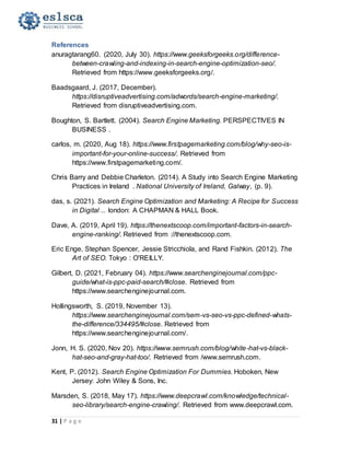 31 | P a g e
References
anuragtarang60. (2020, July 30). https://www.geeksforgeeks.org/difference-
between-crawling-and-indexing-in-search-engine-optimization-seo/.
Retrieved from https://www.geeksforgeeks.org/.
Baadsgaard, J. (2017, December).
https://disruptiveadvertising.com/adwords/search-engine-marketing/.
Retrieved from disruptiveadvertising.com.
Boughton, S. Bartlett. (2004). Search Engine Marketing. PERSPECTIVES IN
BUSINESS .
carlos, m. (2020, Aug 18). https://www.firstpagemarketing.com/blog/why-seo-is-
important-for-your-online-success/. Retrieved from
https://www.firstpagemarketing.com/.
Chris Barry and Debbie Charleton. (2014). A Study into Search Engine Marketing
Practices in Ireland . National University of Ireland, Galway, (p. 9).
das, s. (2021). Search Engine Optimization and Marketing: A Recipe for Success
in Digital ... london: A CHAPMAN & HALL Book.
Dave, A. (2019, April 19). https://thenextscoop.com/important-factors-in-search-
engine-ranking/. Retrieved from ://thenextscoop.com.
Eric Enge, Stephan Spencer, Jessie Stricchiola, and Rand Fishkin. (2012). The
Art of SEO. Tokyo : O'REILLY.
Gilbert, D. (2021, February 04). https://www.searchenginejournal.com/ppc-
guide/what-is-ppc-paid-search/#close. Retrieved from
https://www.searchenginejournal.com.
Hollingsworth, S. (2019, November 13).
https://www.searchenginejournal.com/sem-vs-seo-vs-ppc-defined-whats-
the-difference/334495/#close. Retrieved from
https://www.searchenginejournal.com/.
Jonn, H. S. (2020, Nov 20). https://www.semrush.com/blog/white-hat-vs-black-
hat-seo-and-gray-hat-too/. Retrieved from /www.semrush.com.
Kent, P. (2012). Search Engine Optimization For Dummies. Hoboken, New
Jersey: John Wiley & Sons, Inc.
Marsden, S. (2018, May 17). https://www.deepcrawl.com/knowledge/technical-
seo-library/search-engine-crawling/. Retrieved from www.deepcrawl.com.
 
