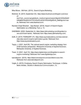 32 | P a g e
Mike Moran , Bill Hunt. (2014). Search Engine Marketing .
Mortimer, B. (2015, September 03). https://www.bluehost.com/blog/an-overview-
of-
seo/?utm_source=google&utm_medium=genericsearch&gclid=EAIaIQobC
hMIw8KKr8ra8AIVx4TVCh04oACoEAAYASAAEgI6XvD_BwE&gclsrc=aw.
ds. Retrieved from www.bluehost.com/.
Ravneet Singh Bhandari , Ajay Bansal. (2018). Impact of Search Engine
Optimization as a Marketing Tool. p. 13.
SHERMAN. (2020, September 4). https://www.lyfemarketing.com/blog/what-is-
seo-and-how-it-works/. Retrieved from https://www.lyfemarketing.com/.
SUN, D. (2019, FEBRUARY 27). https://www.equinetacademy.com/seo-tutorial-
step-step-search-engine-optimization-guide/. Retrieved from
https://www.equinetacademy.com.
Teppo, J. (2021, April 26). The optimal search engine marketing strategy from
small business perspective. Metropolia University of Applied Sciences .
Metropolia University of Applied Sciences.
Tiwari, S. (2021, April 15). https://www.digitalvidya.com/blog/what-is-search-
engine-marketing/. Retrieved from www.digitalvidya.com.
tutorialspoint. (2015). https://www.tutorialspoint.com/seo/what-is-seo.htm.
Retrieved from www.tutorialspoint.com.
Veglis, A. (2015). Employing Search Engine Optimization Techniques in Online
News Articles. Studies in Media and Communication , 13.
 