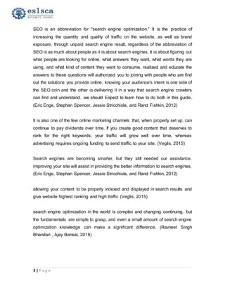3 | P a g e
SEO is an abbreviation for "search engine optimization." It is the practice of
increasing the quantity and quality of traffic on the website, as well as brand
exposure, through unpaid search engine result, regardless of the abbreviation of
SEO is as much about people as it is about search engines. It is about figuring out
what people are looking for online, what answers they want, what words they are
using, and what kind of content they want to consume. realized and educate the
answers to these questions will authorized you to joining with people who are find
out the solutions you provide online, knowing your audience's intent is one side of
the SEO coin and the other is delivering it in a way that search engine crawlers
can find and understand. we should Expect to learn how to do both in this guide.
(Eric Enge, Stephan Spencer, Jessie Stricchiola, and Rand Fishkin, 2012)
It is also one of the few online marketing channels that, when properly set up, can
continue to pay dividends over time. If you create good content that deserves to
rank for the right keywords, your traffic will grow well over time, whereas
advertising requires ongoing funding to send traffic to your site. (Veglis, 2015)
Search engines are becoming smarter, but they still needed our assistance.
improving your site will assist in providing the better information to search engines,
(Eric Enge, Stephan Spencer, Jessie Stricchiola, and Rand Fishkin, 2012)
allowing your content to be properly indexed and displayed in search results and
give website highest ranking and high traffic (Veglis, 2015)
search engine optimization in the world is complex and changing continuing, but
the fundamentals are simple to grasp, and even a small amount of search engine
optimization knowledge can make a significant difference. (Ravneet Singh
Bhandari , Ajay Bansal, 2018)
 